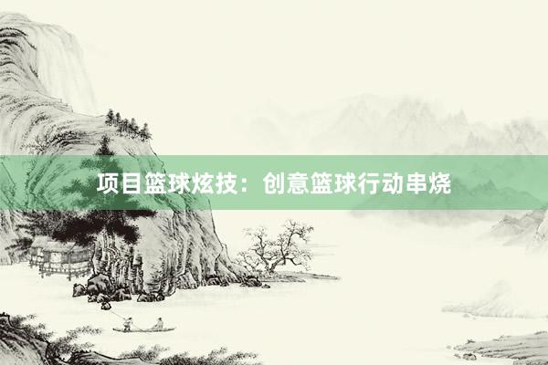 项目篮球炫技：创意篮球行动串烧