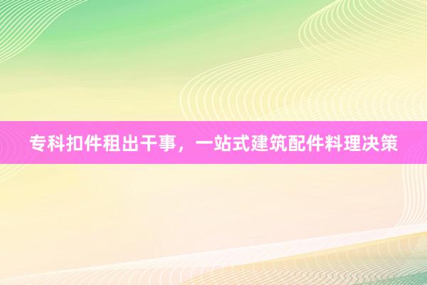 专科扣件租出干事，一站式建筑配件料理决策